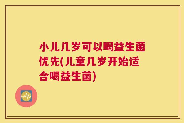小儿几岁可以喝益生菌优先(儿童几岁开始适合喝益生菌)