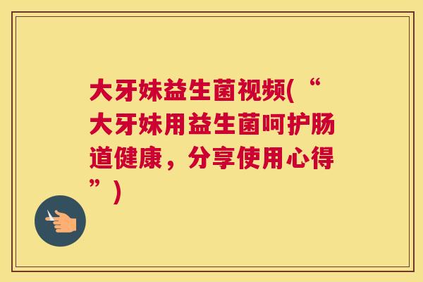 大牙妹益生菌视频(“大牙妹用益生菌呵护肠道健康，分享使用心得”)
