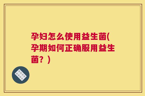 孕妇怎么使用益生菌(孕期如何正确服用益生菌？)
