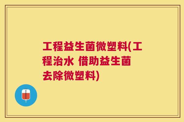 工程益生菌微塑料(工程治水 借助益生菌 去除微塑料)