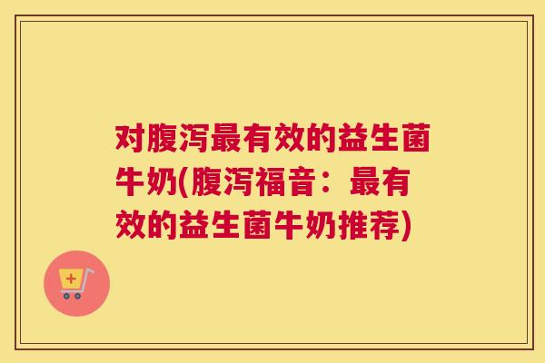 对腹泻最有效的益生菌牛奶(腹泻福音：最有效的益生菌牛奶推荐)