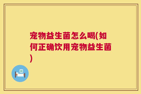宠物益生菌怎么喝(如何正确饮用宠物益生菌)