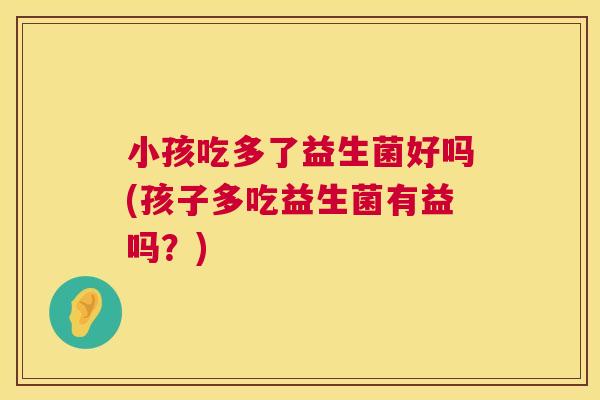 小孩吃多了益生菌好吗(孩子多吃益生菌有益吗？)