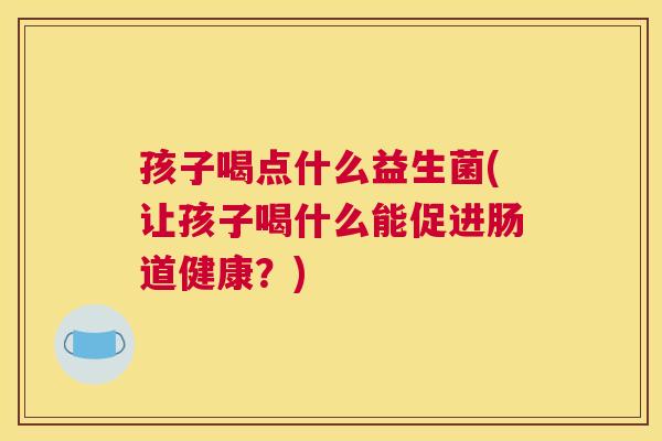 孩子喝点什么益生菌(让孩子喝什么能促进肠道健康？)
