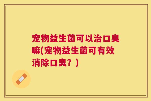宠物益生菌可以治口臭嘛(宠物益生菌可有效消除口臭？)