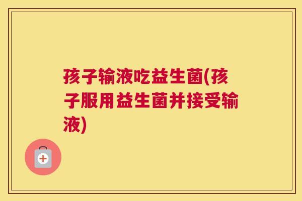 孩子输液吃益生菌(孩子服用益生菌并接受输液)