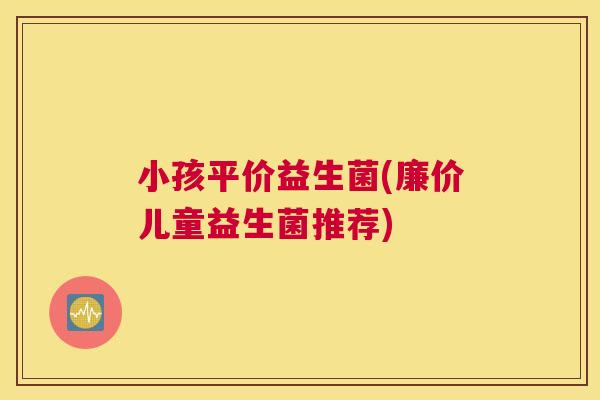 小孩平价益生菌(廉价儿童益生菌推荐)