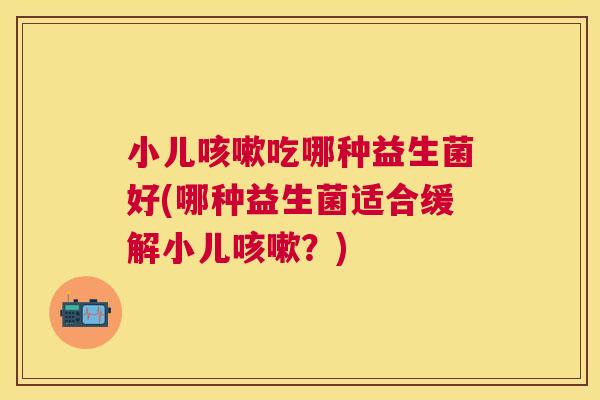 小儿咳嗽吃哪种益生菌好(哪种益生菌适合缓解小儿咳嗽？)