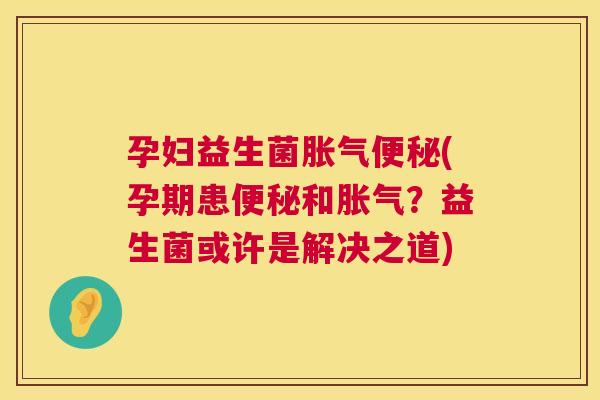 孕妇益生菌胀气便秘(孕期患便秘和胀气？益生菌或许是解决之道)