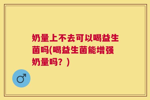 奶量上不去可以喝益生菌吗(喝益生菌能增强奶量吗？)