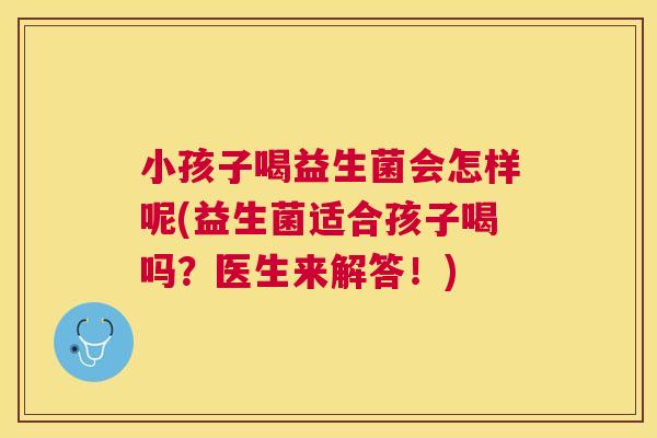 小孩子喝益生菌会怎样呢(益生菌适合孩子喝吗？医生来解答！)