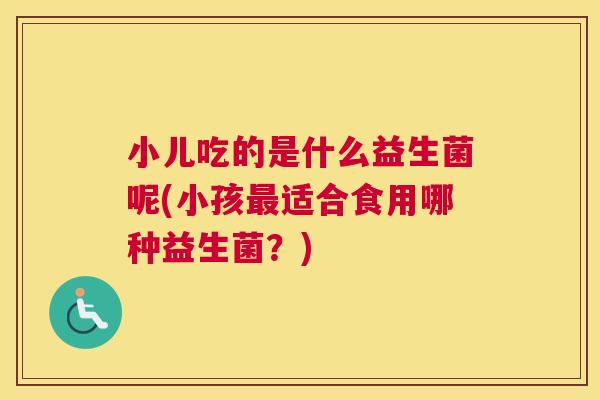 小儿吃的是什么益生菌呢(小孩最适合食用哪种益生菌？)