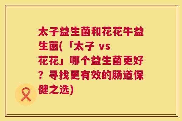 太子益生菌和花花牛益生菌(「太子 vs 花花」哪个益生菌更好？寻找更有效的肠道保健之选)