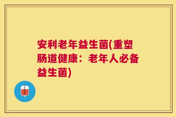 安利老年益生菌(重塑肠道健康：老年人必备益生菌)