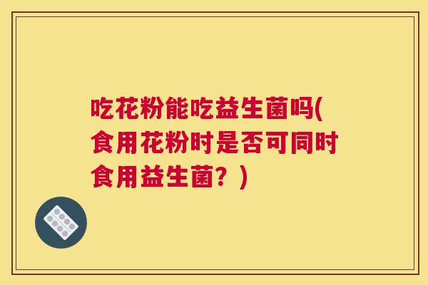 吃花粉能吃益生菌吗(食用花粉时是否可同时食用益生菌？)