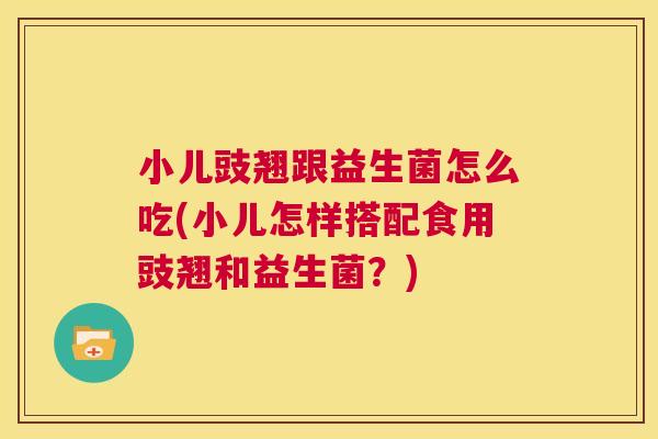 小儿豉翘跟益生菌怎么吃(小儿怎样搭配食用豉翘和益生菌？)