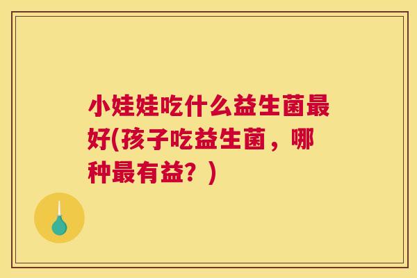 小娃娃吃什么益生菌最好(孩子吃益生菌，哪种最有益？)