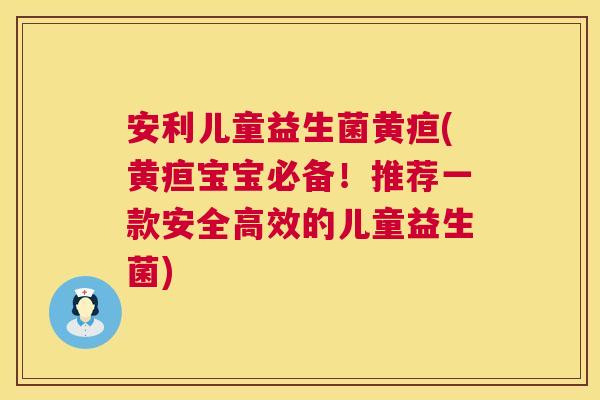 安利儿童益生菌黄疸(黄疸宝宝必备！推荐一款安全高效的儿童益生菌)