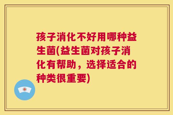 孩子消化不好用哪种益生菌(益生菌对孩子消化有帮助，选择适合的种类很重要)