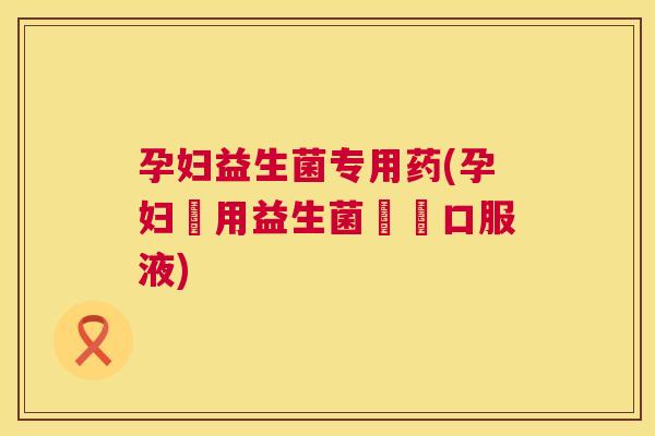 孕妇益生菌专用药(孕妇專用益生菌醫學口服液)