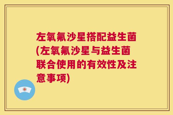 左氧氟沙星搭配益生菌(左氧氟沙星与益生菌联合使用的有效性及注意事项)