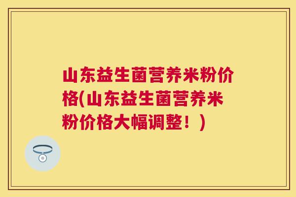 山东益生菌营养米粉价格(山东益生菌营养米粉价格大幅调整！)