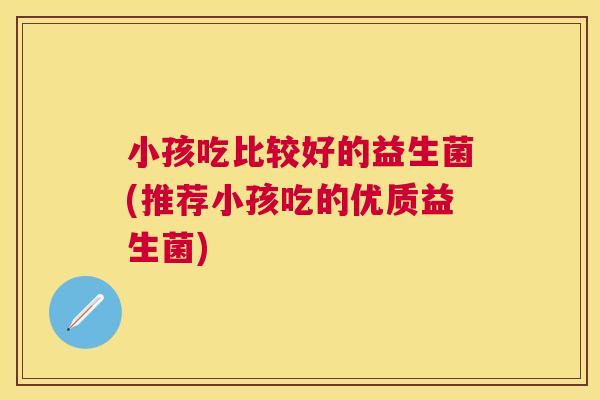 小孩吃比较好的益生菌(推荐小孩吃的优质益生菌)