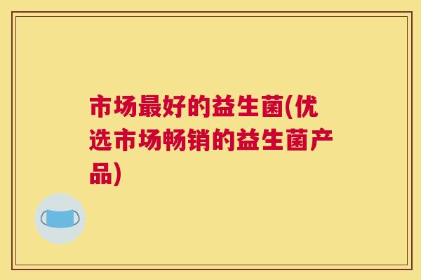 市场最好的益生菌(优选市场畅销的益生菌产品)