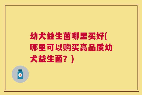 幼犬益生菌哪里买好(哪里可以购买高品质幼犬益生菌？)