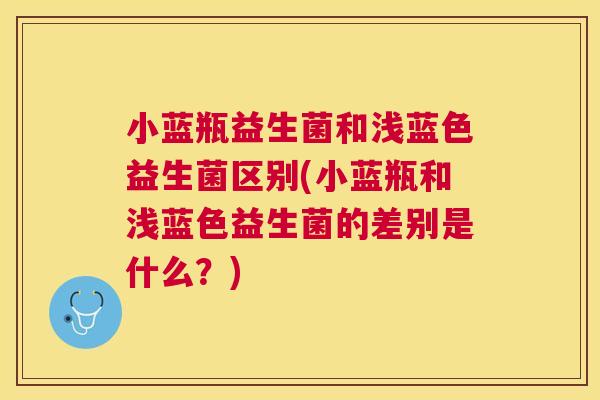 小蓝瓶益生菌和浅蓝色益生菌区别(小蓝瓶和浅蓝色益生菌的差别是什么？)