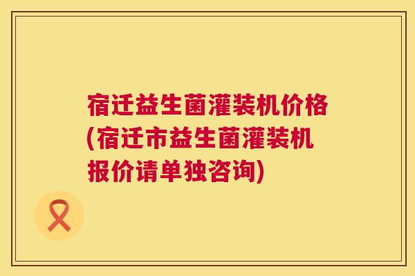 宿迁益生菌灌装机价格(宿迁市益生菌灌装机报价请单独咨询)