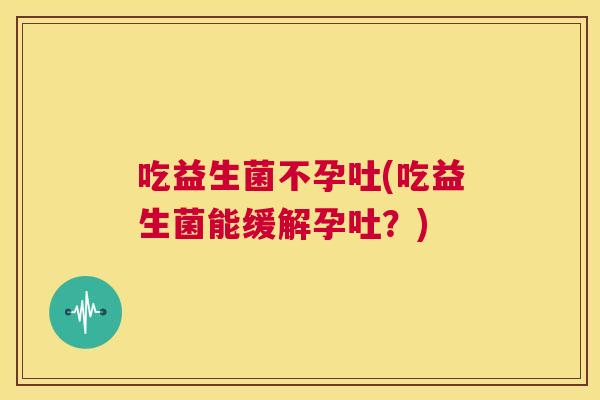 吃益生菌不孕吐(吃益生菌能缓解孕吐？)