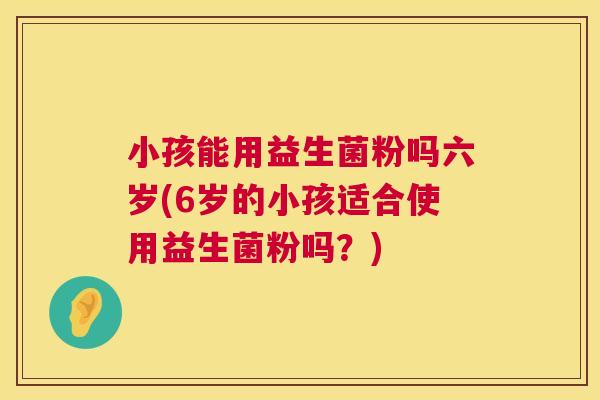 小孩能用益生菌粉吗六岁(6岁的小孩适合使用益生菌粉吗？)