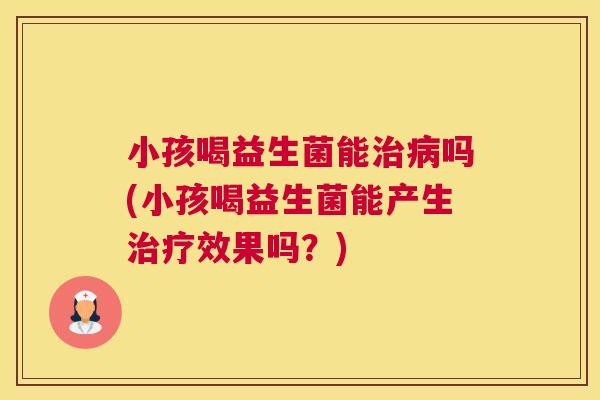 小孩喝益生菌能治病吗(小孩喝益生菌能产生治疗效果吗？)