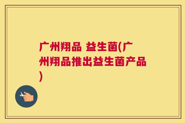 广州翔品 益生菌(广州翔品推出益生菌产品)