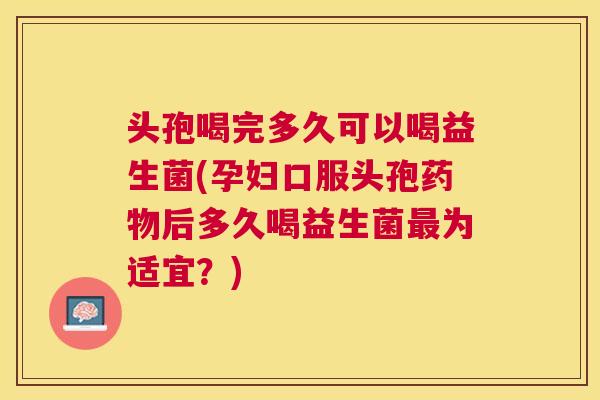 头孢喝完多久可以喝益生菌(孕妇口服头孢药物后多久喝益生菌最为适宜？)