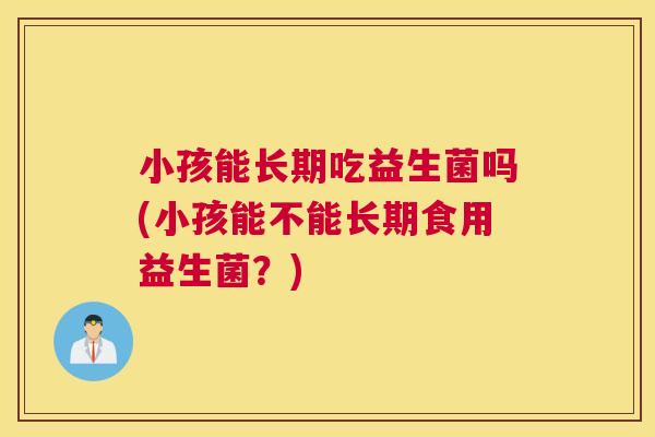 小孩能长期吃益生菌吗(小孩能不能长期食用益生菌？)