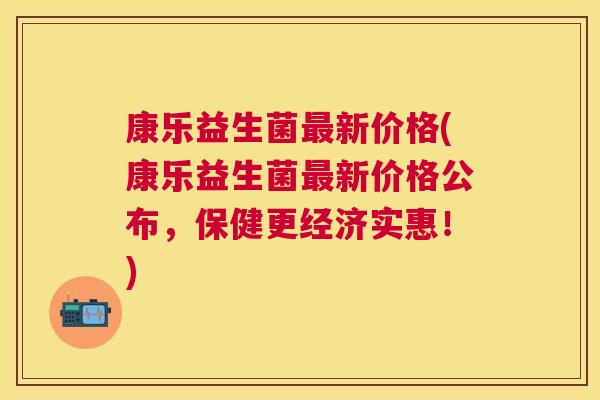 康乐益生菌最新价格(康乐益生菌最新价格公布，保健更经济实惠！)