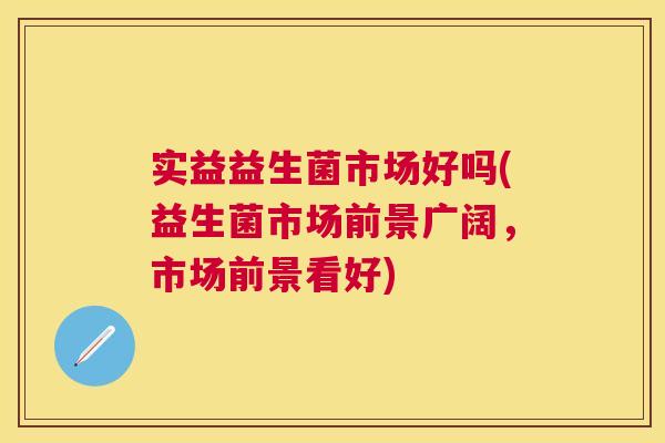 实益益生菌市场好吗(益生菌市场前景广阔，市场前景看好)