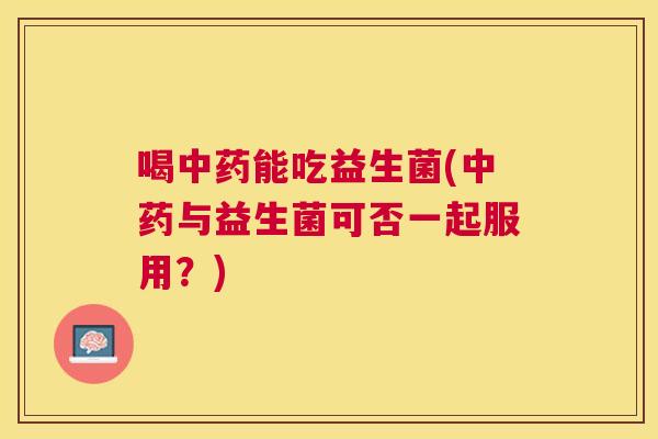 喝中药能吃益生菌(中药与益生菌可否一起服用？)