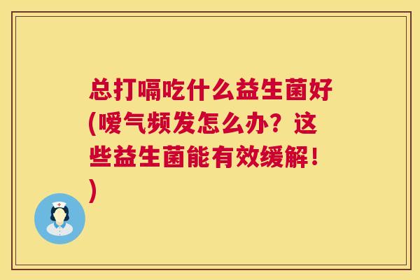 总打嗝吃什么益生菌好(嗳气频发怎么办？这些益生菌能有效缓解！)