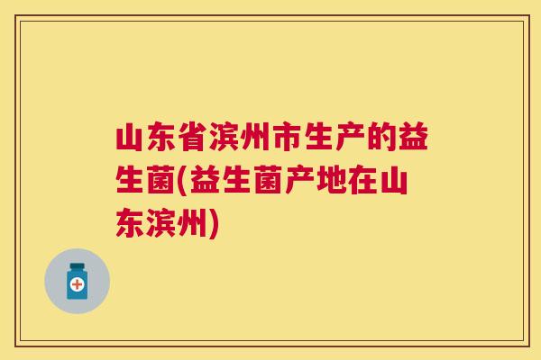山东省滨州市生产的益生菌(益生菌产地在山东滨州)