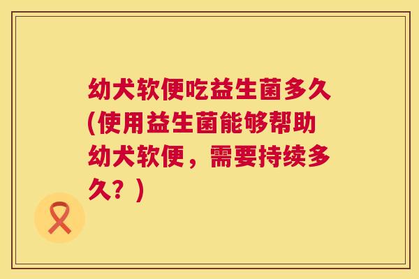 幼犬软便吃益生菌多久(使用益生菌能够帮助幼犬软便，需要持续多久？)