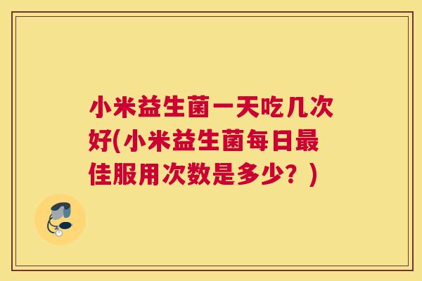 小米益生菌一天吃几次好(小米益生菌每日最佳服用次数是多少？)