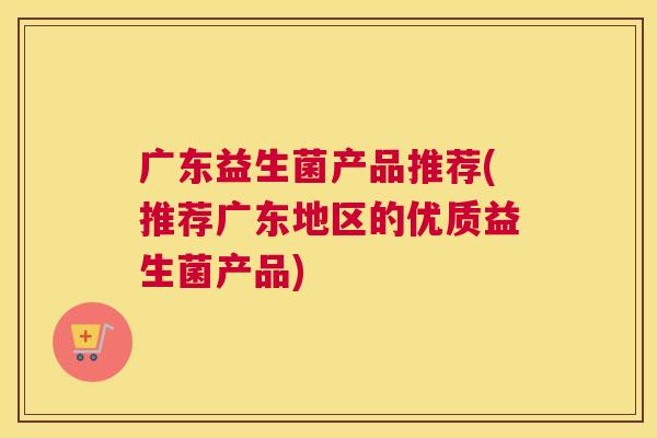 广东益生菌产品推荐(推荐广东地区的优质益生菌产品)