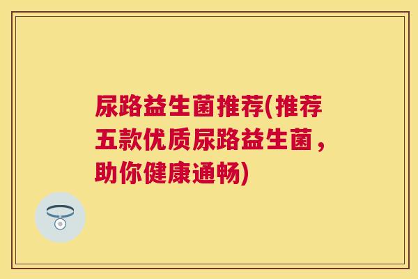 尿路益生菌推荐(推荐五款优质尿路益生菌，助你健康通畅)