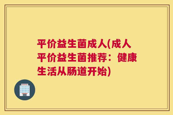 平价益生菌成人(成人平价益生菌推荐：健康生活从肠道开始)