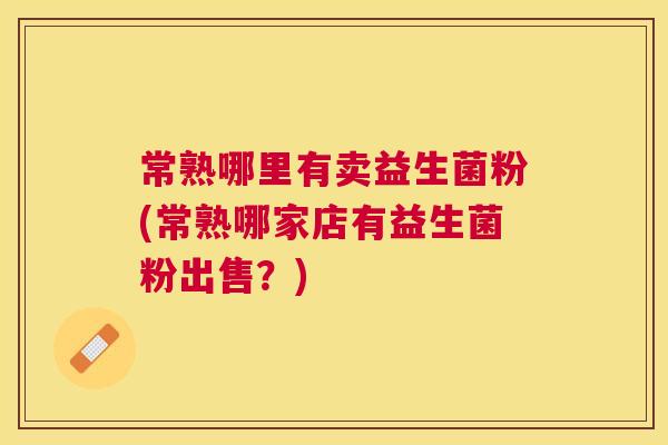常熟哪里有卖益生菌粉(常熟哪家店有益生菌粉出售？)