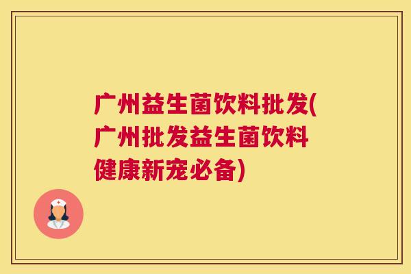广州益生菌饮料批发(广州批发益生菌饮料 健康新宠必备)
