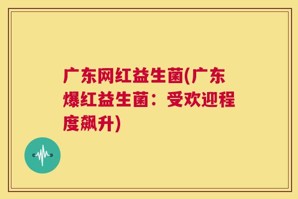 广东网红益生菌(广东爆红益生菌：受欢迎程度飙升)